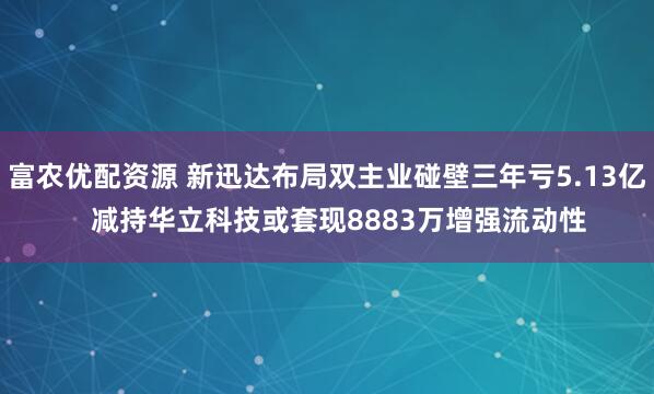 富农优配资源 新迅达布局双主业碰壁三年亏5.13亿   减持华立科技或套现8883万增强流动性