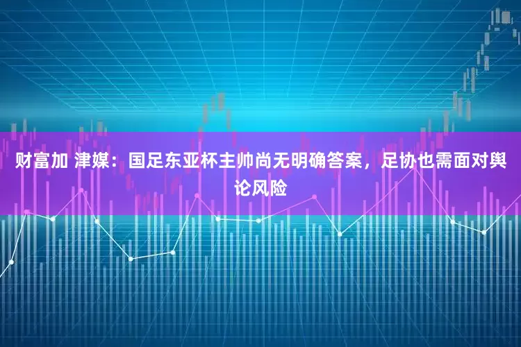 财富加 津媒：国足东亚杯主帅尚无明确答案，足协也需面对舆论风险