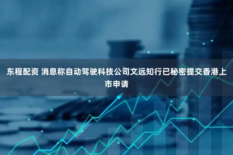东程配资 消息称自动驾驶科技公司文远知行已秘密提交香港上市申请