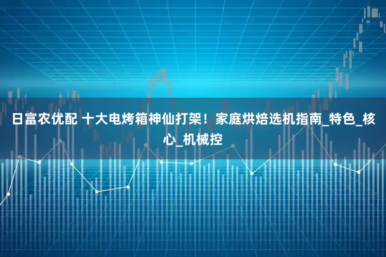 日富农优配 十大电烤箱神仙打架！家庭烘焙选机指南_特色_核心_机械控