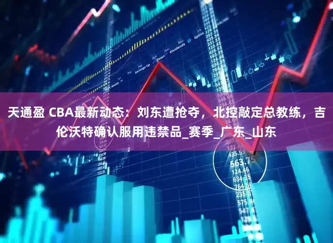 天通盈 CBA最新动态：刘东遭抢夺，北控敲定总教练，吉伦沃特确认服用违禁品_赛季_广东_山东
