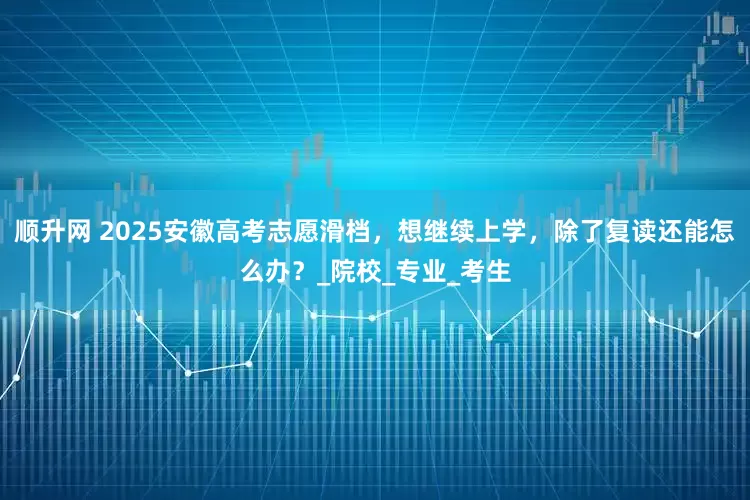 顺升网 2025安徽高考志愿滑档，想继续上学，除了复读还能怎么办？_院校_专业_考生