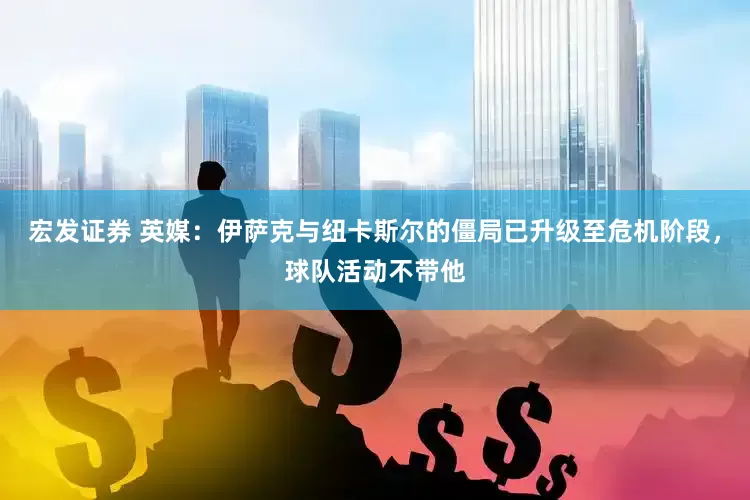 宏发证券 英媒：伊萨克与纽卡斯尔的僵局已升级至危机阶段，球队活动不带他