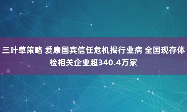三叶草策略 爱康国宾信任危机揭行业病 全国现存体检相关企业超340.4万家