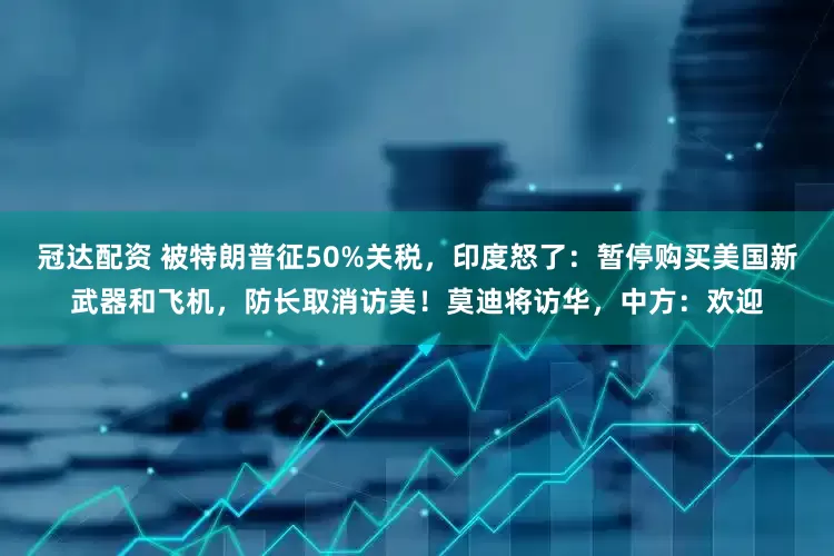 冠达配资 被特朗普征50%关税，印度怒了：暂停购买美国新武器和飞机，防长取消访美！莫迪将访华，中方：欢迎