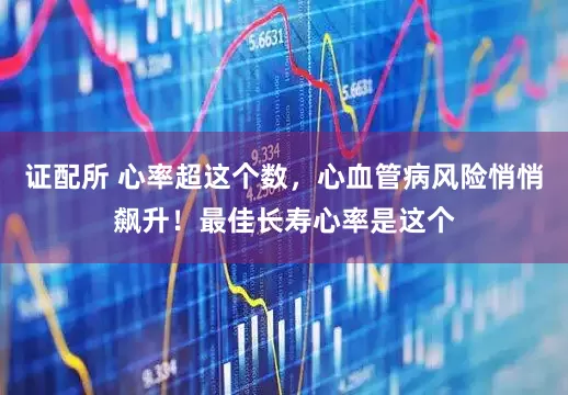 证配所 心率超这个数，心血管病风险悄悄飙升！最佳长寿心率是这个