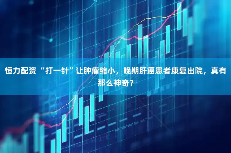 恒力配资 “打一针”让肿瘤缩小，晚期肝癌患者康复出院，真有那么神奇？