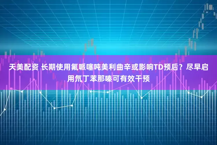 天美配资 长期使用氟哌噻吨美利曲辛或影响TD预后？尽早启用氘丁苯那嗪可有效干预