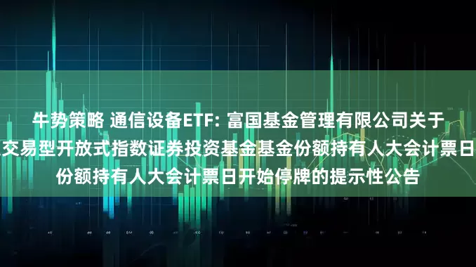 牛势策略 通信设备ETF: 富国基金管理有限公司关于富国中证通信设备主题交易型开放式指数证券投资基金基金份额持有人大会计票日开始停牌的提示性公告