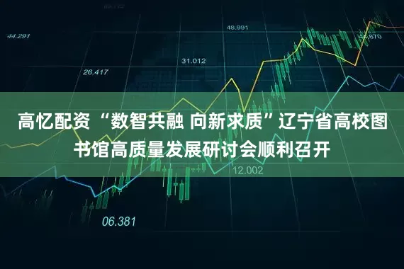高忆配资 “数智共融 向新求质”辽宁省高校图书馆高质量发展研讨会顺利召开