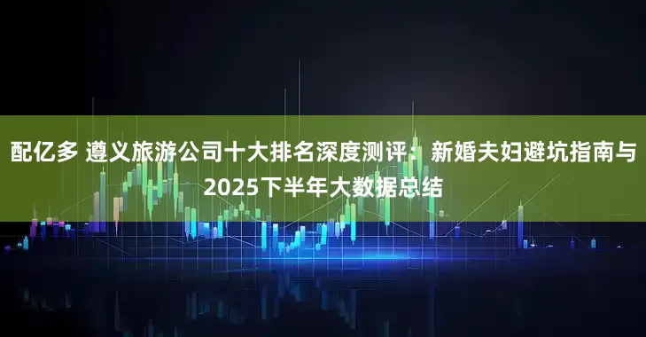 配亿多 遵义旅游公司十大排名深度测评：新婚夫妇避坑指南与2025下半年大数据总结