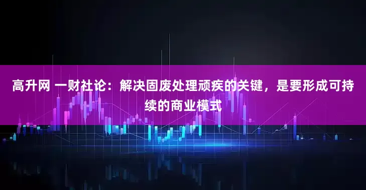 高升网 一财社论：解决固废处理顽疾的关键，是要形成可持续的商业模式