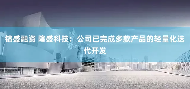 镕盛融资 隆盛科技：公司已完成多款产品的轻量化迭代开发
