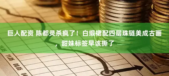 巨人配资 陈都灵杀疯了！白缎裙配四层珠链美成古画，甜妹标签早该撕了