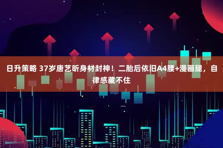 日升策略 37岁唐艺昕身材封神！二胎后依旧A4腰+漫画腿，自律感藏不住