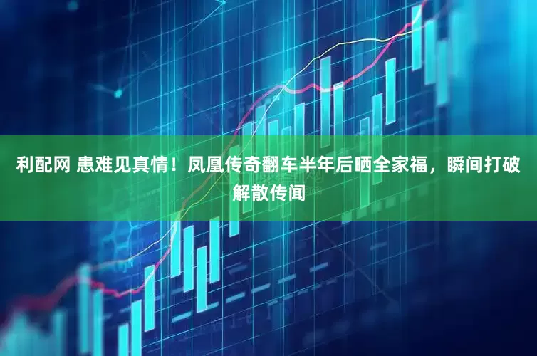 利配网 患难见真情！凤凰传奇翻车半年后晒全家福，瞬间打破解散传闻