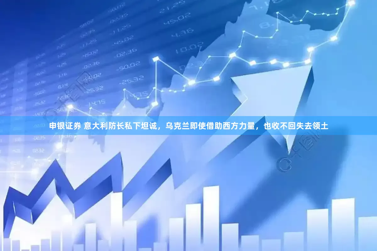 申银证券 意大利防长私下坦诚，乌克兰即使借助西方力量，也收不回失去领土