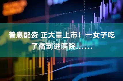 普患配资 正大量上市！一女子吃了痛到进医院……
