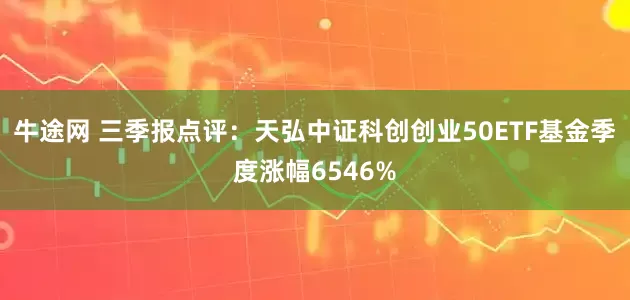牛途网 三季报点评：天弘中证科创创业50ETF基金季度涨幅6546%
