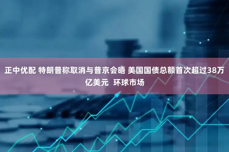 正中优配 特朗普称取消与普京会晤 美国国债总额首次超过38万亿美元  环球市场
