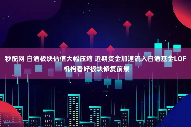 秒配网 白酒板块估值大幅压缩 近期资金加速流入白酒基金LOF 机构看好板块修复前景