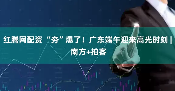 红腾网配资 “夯”爆了！广东端午迎来高光时刻 | 南方+拍客
