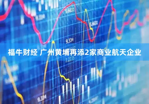 福牛财经 广州黄埔再添2家商业航天企业