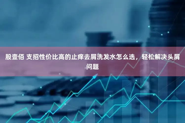 股壹佰 支招性价比高的止痒去屑洗发水怎么选，轻松解决头屑问题