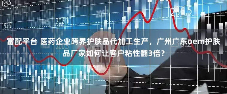 富配平台 医药企业跨界护肤品代加工生产，广州广东oem护肤品厂家如何让客户粘性翻3倍？